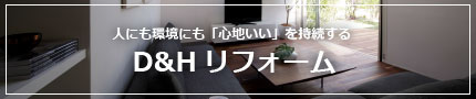 人に環境にも「心地よい」を持続する　D&Hリフォーム